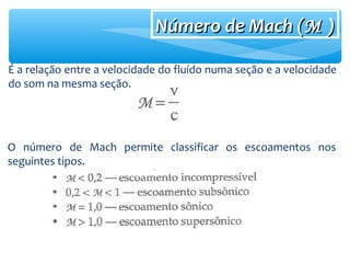 Número de Mach (Número de Mach (MM ))
É a relação entre a velocidade do fluído numa seção e a velocidade
do som na mesma seção.
O número de Mach permite classificar os escoamentos nos
seguintes tipos.
 
