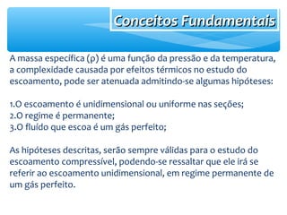Conceitos FundamentaisConceitos Fundamentais
A massa específica (ρ) é uma função da pressão e da temperatura,
a complexidade causada por efeitos térmicos no estudo do
escoamento, pode ser atenuada admitindo-se algumas hipóteses:
1.O escoamento é unidimensional ou uniforme nas seções;
2.O regime é permanente;
3.O fluído que escoa é um gás perfeito;
As hipóteses descritas, serão sempre válidas para o estudo do
escoamento compressível, podendo-se ressaltar que ele irá se
referir ao escoamento unidimensional, em regime permanente de
um gás perfeito.
 