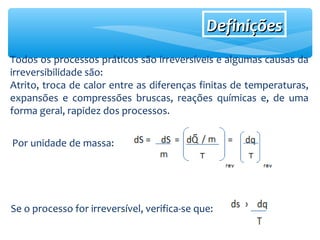 Todos os processos práticos são irreversíveis e algumas causas da
irreversibilidade são:
Atrito, troca de calor entre as diferenças finitas de temperaturas,
expansões e compressões bruscas, reações químicas e, de uma
forma geral, rapidez dos processos.
Por unidade de massa:
DefiniçõesDefinições
Se o processo for irreversível, verifica-se que:
 