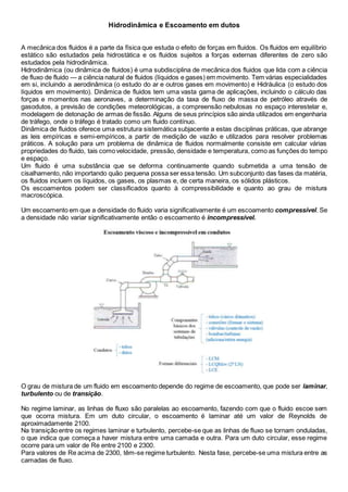 Hidrodinâmica e Escoamento em dutos 
A mecânica dos fluidos é a parte da física que estuda o efeito de forças em fluidos. Os fluidos em equilíbrio 
estático são estudados pela hidrostática e os fluidos sujeitos a forças externas diferentes de zero são 
estudados pela hidrodinâmica. 
Hidrodinâmica (ou dinâmica de fluidos) é uma subdisciplina de mecânica dos fluidos que lida com a ciência 
de fluxo de fluido — a ciência natural de fluidos (líquidos e gases) em movimento. Tem várias especialidades 
em si, incluindo a aerodinâmica (o estudo do ar e outros gases em movimento) e Hidráulica (o estudo dos 
líquidos em movimento). Dinâmica de fluidos tem uma vasta gama de aplicações, incluindo o cálculo das 
forças e momentos nas aeronaves, a determinação da taxa de fluxo de massa de petróleo através de 
gasodutos, a previsão de condições meteorológicas, a compreensão nebulosas no espaço interestelar e, 
modelagem de detonação de armas de fissão. Alguns de seus princípios são ainda utilizados em engenharia 
de tráfego, onde o tráfego é tratado como um fluido contínuo. 
Dinâmica de fluidos oferece uma estrutura sistemática subjacente a estas disciplinas práticas, que abrange 
as leis empíricas e semi-empíricos, a partir de medição de vazão e utilizados para resolver problemas 
práticos. A solução para um problema de dinâmica de fluidos normalmente consiste em calcular várias 
propriedades do fluido, tais como velocidade, pressão, densidade e temperatura, como as funções do tempo 
e espaço. 
Um fluido é uma substância que se deforma continuamente quando submetida a uma tensão de 
cisalhamento, não importando quão pequena possa ser essa tensão. Um subconjunto das fases da matéria, 
os fluidos incluem os líquidos, os gases, os plasmas e, de certa maneira, os sólidos plásticos. 
Os escoamentos podem ser classificados quanto à compressibilidade e quanto ao grau de mistura 
macroscópica. 
Um escoamento em que a densidade do fluido varia significativamente é um escoamento compressível. Se 
a densidade não variar significativamente então o escoamento é incompressível. 
O grau de mistura de um fluido em escoamento depende do regime de escoamento, que pode ser laminar, 
turbulento ou de transição. 
No regime laminar, as linhas de fluxo são paralelas ao escoamento, fazendo com que o fluido escoe sem 
que ocorra mistura. Em um duto circular, o escoamento é laminar até um valor de Reynolds de 
aproximadamente 2100. 
Na transição entre os regimes laminar e turbulento, percebe-se que as linhas de fluxo se tornam onduladas, 
o que indica que começa a haver mistura entre uma camada e outra. Para um duto circular, esse regime 
ocorre para um valor de Re entre 2100 e 2300. 
Para valores de Re acima de 2300, têm-se regime turbulento. Nesta fase, percebe-se uma mistura entre as 
camadas de fluxo. 
 