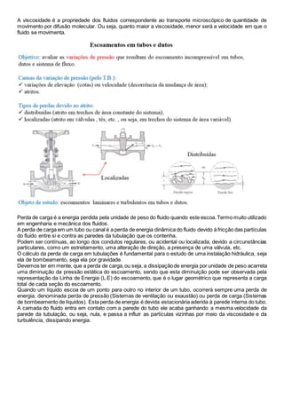 A viscosidade é a propriedade dos fluidos correspondente ao transporte microscópico de quantidade de 
movimento por difusão molecular. Ou seja, quanto maior a viscosidade, menor será a velocidade em que o 
fluido se movimenta. 
Perda de carga é a energia perdida pela unidade de peso do fluido quando este escoa. Termo muito utilizado 
em engenharia e mecânica dos fluidos. 
A perda de carga em um tubo ou canal é a perda de energia dinâmica do fluido devido à fricção das partículas 
do fluido entre si e contra as paredes da tubulação que os contenha. 
Podem ser contínuas, ao longo dos condutos regulares, ou acidental ou localizada, devido a circunstâncias 
particulares, como um estreitamento, uma alteração de direção, a presença de uma válvula, etc. 
O cálculo da perda de carga em tubulações é fundamental para o estudo de uma instalação hidráulica, seja 
ela de bombeamento, seja ela por gravidade. 
Devemos ter em mente, que a perda de carga, ou seja, a dissipação de energia por unidade de peso acarreta 
uma diminuição da pressão estática do escoamento, sendo que esta diminuição pode ser observada pela 
representação da Linha de Energia (L.E) do escoamento, que é o lugar geométrico que representa a carga 
total de cada seção do escoamento. 
Quando um líquido escoa de um ponto para outro no interior de um tubo, ocorrerá sempre uma perda de 
energia, denominada perda de pressão (Sistemas de ventilação ou exaustão) ou perda de carga (Sistemas 
de bombeamento de líquidos). Esta perda de energia é devida estacionária aderida à parede interna do tubo. 
A camada do fluido entra em contato com a parede do tubo ele acaba ganhando a mesma velocidade da 
parede da tubulação, ou seja, nula, e passa a influir as partículas vizinhas por meio da viscosidade e da 
turbulência, dissipando energia. 
 
