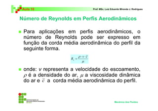 Número de Reynolds em Perfis Aerodinâmicos
Aula 10 Prof. MSc. Luiz Eduardo Miranda J. Rodrigues
Para aplicações em perfis aerodinâmicos, o
número de Reynolds pode ser expresso em
função da corda média aerodinâmica do perfil da
seguinte forma.
onde: v representa a velocidade do escoamento,
ρ é a densidade do ar, µ a viscosidade dinâmica
do ar e a corda média aerodinâmica do perfil.
Mecânica dos Fluidos
c
µ
ρ cv
Re
⋅⋅
=
 