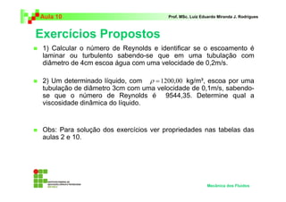 Exercícios Propostos
Aula 10 Prof. MSc. Luiz Eduardo Miranda J. Rodrigues
1) Calcular o número de Reynolds e identificar se o escoamento é
laminar ou turbulento sabendo-se que em uma tubulação com
diâmetro de 4cm escoa água com uma velocidade de 0,2m/s.
2) Um determinado líquido, com kg/m³, escoa por uma
tubulação de diâmetro 3cm com uma velocidade de 0,1m/s, sabendo-
se que o número de Reynolds é 9544,35. Determine qual a
viscosidade dinâmica do líquido.
Obs: Para solução dos exercícios ver propriedades nas tabelas das
aulas 2 e 10.
Mecânica dos Fluidos
00,1200=ρ
 
