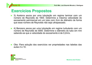 Exercícios Propostos
Aula 10 Prof. MSc. Luiz Eduardo Miranda J. Rodrigues
3) Acetona escoa por uma tubulação em regime laminar com um
número de Reynolds de 1800. Determine a máxima velocidade do
escoamento permissível em um tubo com 2cm de diâmetro de forma
que esse número de Reynolds não seja ultrapassado.
4) Benzeno escoa por uma tubulação em regime turbulento com um
número de Reynolds de 5000. Determine o diâmetro do tubo em mm
sabendo-se que a velocidade do escoamento é de 0,2m/s.
Obs: Para solução dos exercícios ver propriedades nas tabelas das
aulas 2 e 10.
Mecânica dos Fluidos
 