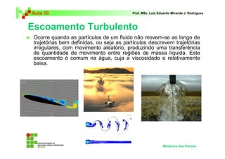 Escoamento Turbulento
Aula 10 Prof. MSc. Luiz Eduardo Miranda J. Rodrigues
Ocorre quando as partículas de um fluido não movem-se ao longo de
trajetórias bem definidas, ou seja as partículas descrevem trajetórias
irregulares, com movimento aleatório, produzindo uma transferência
de quantidade de movimento entre regiões de massa líquida. Este
escoamento é comum na água, cuja a viscosidade e relativamente
baixa.
Mecânica dos Fluidos
 