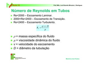 Número de Reynolds em Tubos
Aula 10 Prof. MSc. Luiz Eduardo Miranda J. Rodrigues
Re<2000 – Escoamento Laminar.
2000<Re<2400 – Escoamento de Transição.
Re>2400 – Escoamento Turbulento.
ρ = massa específica do fluido
µ = viscosidade dinâmica do fluido
v = velocidade do escoamento
D = diâmetro da tubulação
Mecânica dos Fluidos
µ
ρ Dv
Re
⋅⋅
=
 