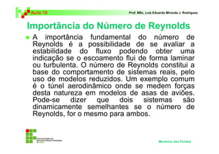 Importância do Número de Reynolds
Aula 10 Prof. MSc. Luiz Eduardo Miranda J. Rodrigues
Mecânica dos Fluidos
A importância fundamental do número de
Reynolds é a possibilidade de se avaliar a
estabilidade do fluxo podendo obter uma
indicação se o escoamento flui de forma laminar
ou turbulenta. O número de Reynolds constitui a
base do comportamento de sistemas reais, pelo
uso de modelos reduzidos. Um exemplo comum
é o túnel aerodinâmico onde se medem forças
desta natureza em modelos de asas de aviões.
Pode-se dizer que dois sistemas são
dinamicamente semelhantes se o número de
Reynolds, for o mesmo para ambos.
 