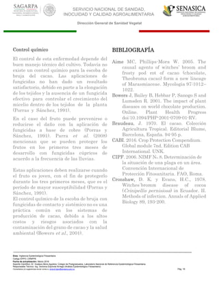SERVICIO NACIONAL DE SANIDAD,
INOCUIDAD Y CALIDAD AGROALIMENTARIA
Dirección General de Sanidad Vegetal
Área: Vigilancia Epidemiológica Fitosanitaria
Código EPPO: CRNPPE
Fecha de actualización: Marzo 2016
Soporte Científico: Dr. Gustavo Mora Aguilera, Colegio de Postgraduados, Laboratorio Nacional de Referencia Epidemiológica Fitosanitaria
Responsable Técnico: Ing. Verónica Espínola Arriaga (Análisis Epidemiológico Fitosanitario)
Comentarios y/o sugerencias enviar correo a: sinavef.dgsv@senasica.gob.mx Pág. 18
Control químico
El control de esta enfermedad depende del
buen manejo técnico del cultivo. Todavía no
existe un control químico para la escoba de
bruja del cacao. Las aplicaciones de
fungicidas no han dado un resultado
satisfactorio, debido en parte a la elongación
de los tejidos y la ausencia de un fungicida
efectivo para controlar el crecimiento del
micelio dentro de los tejidos de la planta
(Porras y Sánchez, 1991).
En el caso del fruto puede prevenirse o
reducirse el daño con la aplicación de
fungicidas a base de cobre (Porras y
Sánchez, 1991). Parra et al. (2008)
mencionan que se pueden proteger los
frutos en los primeros tres meses de
desarrollo con fungicidas cúpricos de
acuerdo a la frecuencia de las lluvias.
Estas aplicaciones deben realizarse cuando
el fruto es joven, con el fin de protegerlo
durante los tres primeros meses, que es el
período de mayor susceptibilidad (Porras y
Sánchez, 1991).
El control químico de la escoba de bruja con
fungicidas de contacto y sistémico no es una
práctica común en los sistemas de
producción de cacao, debido a los altos
costos y riesgos asociados con la
contaminación del grano de cacao y la salud
ambiental (Bowers et al., 2001).
BIBLIOGRAFÍA
Aime MC, Phillips-Mora W. 2005. The
causal agents of witches’ broom and
frosty pod rot of cacao (chocolate,
Theobroma cacao) form a new lineage
of Marasmiaceae. Mycologia 97:1012–
1022.
Bowers J, Bailey B, Hebbar P, Sanogo S and
Lumsden R. 2001. The impact of plant
diseases on world chocolate production.
Online. Plant Health Progress
doi:10.1094/PHP-2001-0709-01-RV.
Braudeau, J. 1970. El cacao. Colección
Agricultura Tropical. Editorial Blume,
Barcelona, España. 94-95 p.
CABI. 2016. Crop Protection Compendium.
Global module 7nd. Edition CAB
International. UNK.
CIPF. 2006. NIMF No. 8. Determinación de
la situación de una plaga en un área.
Convención Internacional de
Protección Fitosanitaria. FAO, Roma.
Cronshaw, D. K. y Evans, H.C., 1978.
Witches´bromm disease of cocoa
(Crinipellis pernisiosa) in Ecuador. II.
Methods of infection. Annals of Applied
Biology 89, 193-200.
 