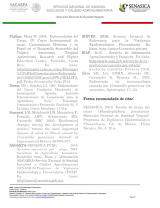 SERVICIO NACIONAL DE SANIDAD,
INOCUIDAD Y CALIDAD AGROALIMENTARIA
Dirección General de Sanidad Vegetal
Área: Vigilancia Epidemiológica Fitosanitaria
Código EPPO: CRNPPE
Fecha de actualización: Marzo 2016
Soporte Científico: Dr. Gustavo Mora Aguilera, Colegio de Postgraduados, Laboratorio Nacional de Referencia Epidemiológica Fitosanitaria
Responsable Técnico: Ing. Verónica Espínola Arriaga (Análisis Epidemiológico Fitosanitario)
Comentarios y/o sugerencias enviar correo a: sinavef.dgsv@senasica.gob.mx Pág. 20
Phillips- Mora W. 2008. Enfermedades del
Cacao. IV Curso Internacional de
cacao: Cacaocultura Moderna y su
Papel en el Desarrollo Sostenible del
Trópico Americano. Tropical
Agricultural Research and Higher
Education Center, Turrialba, Costa
Rica. En línea:
http://intranet.catie.ac.cr/pcc/Divulgaci
%C3%B3n/Presentaciones/Enfermeda
des%20del%20Cacao%20W.PHILLIPS.
pdf. Fecha de consulta: Julio 2014.
Porras VH y Sánchez LJ. 1991. Enfermedades
del Cacao. Fundación Hondureña de
Investigación Agrícola, Instituto
Interamericano de Cooperación para la
Agricultura. Serie: Tecnología,
Comunicación y Desarrollo. Fascículo No. 5.
La Lima, Cortes, Honduras. 14-16 p.
Scarpari, LM, Meinhardt LW, Mazzafera P,
Pomella AWV, Schiavinato MA,
Cascardo JMC. 2005. Biochemical
changes during the development of
witches’ broom: the most important
disease of cocoa in Brazil caused by
Crinipellis perniciosa. Journal of
Experimental Botany 56:865–877.
SAGARPA-SENASICA-PVEF, 2016.
Acciones operativas por plaga, 2016.
Secretaria de Agricultura, Ganadería,
Desarrollo rural, Pesca y Alimentación
(SAGARPA)-Servicio Nacional de Sanidad
Inocuidad y Calidad Agroalimentaria
(SENASICA)-Programa de Vigilancia
Epidemiológica Fitosanitaria (PVEF).
En línea:
http:/sinavef.senasica.gob.mx.
SIRVEF, 2016. Sistema Integral de
Referencia para la Vigilancia
Epidemiológica Fitosanitaria. En
línea: http:/sinavef.senasica.gob.mx
SIAP. 2016. Servicio de Información
Agroalimentaria y Pesquera. En línea:
http://www.siap.gob.mx/cierre-de-la-
produccion-agricola-por-estado/
Fecha de consulta: Febrero 2016.
Silva SD, Luz EDMN, Almeida OC,
Gramacho K, Bezerra JL. 2002.
Redescrição da sintomatologia
causada por Crinipellis perniciosa em
cacaueiro. Agrotropica 1:1–23.
Forma recomendada de citar:
SENASICA. 2016. Escoba de bruja del
cacao (Moniliophthora perniciosa).
Dirección General de Sanidad Vegetal-
Programa de Vigilancia Epidemiológica
Fitosanitaria. Cd. de México. Ficha
Técnica. No. 4. 20 p.
 