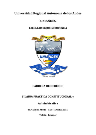 Universidad Regional Autónoma de los Andes
–UNIANDES–
FACULTAD DE JURISPRUDENCIA
CARRERA DE DERECHO
SILABO: PRACTICA CONSTITUCIONAL y
Administrativa
SEMESTRE ABRIL - SEPTIEMBRE 2015
Tulcán– Ecuador
 