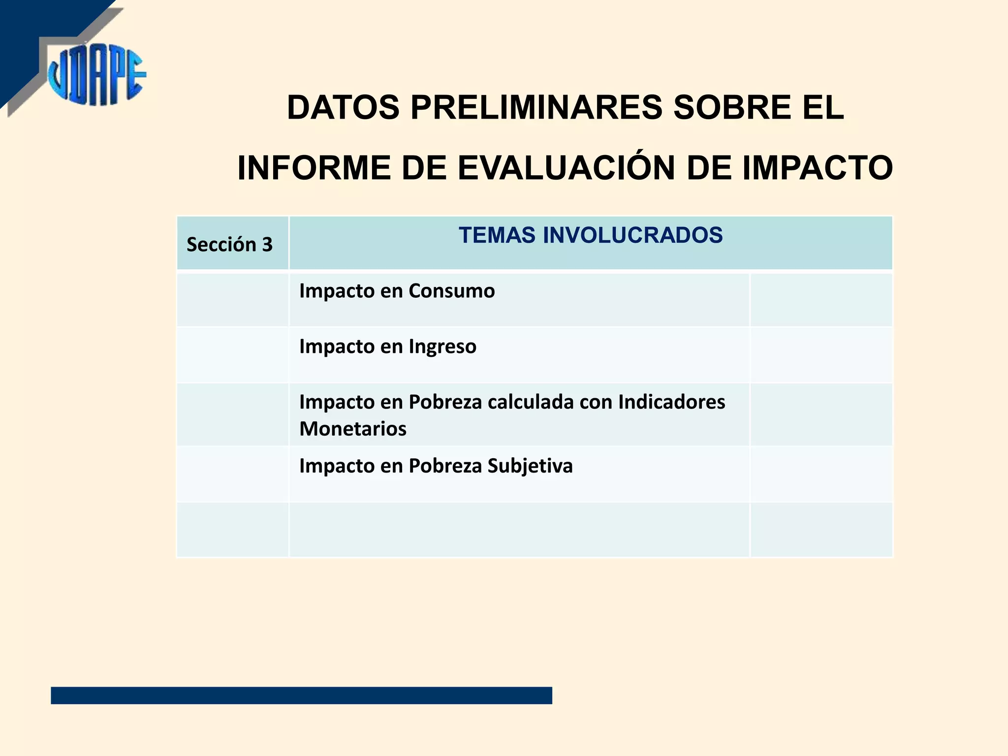 DATOS PRELIMINARES SOBRE EL
     INFORME DE EVALUACIÓN DE IMPACTO

Sección 3                   TEMAS INVOLUCRADOS

            Impacto en Consumo

            Impacto en Ingreso

            Impacto en Pobreza calculada con Indicadores
            Monetarios
            Impacto en Pobreza Subjetiva
 