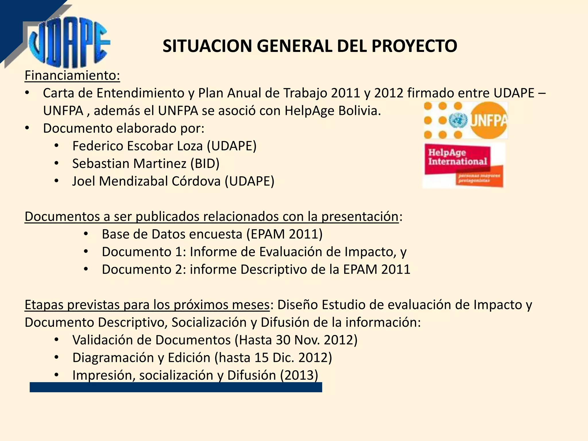 SITUACION GENERAL DEL PROYECTO
Financiamiento:
• Carta de Entendimiento y Plan Anual de Trabajo 2011 y 2012 firmado entre UDAPE –
   UNFPA , además el UNFPA se asoció con HelpAge Bolivia.
• Documento elaborado por:
     • Federico Escobar Loza (UDAPE)
     • Sebastian Martinez (BID)
     • Joel Mendizabal Córdova (UDAPE)

Documentos a ser publicados relacionados con la presentación:
       • Base de Datos encuesta (EPAM 2011)
       • Documento 1: Informe de Evaluación de Impacto, y
       • Documento 2: informe Descriptivo de la EPAM 2011

Etapas previstas para los próximos meses: Diseño Estudio de evaluación de Impacto y
Documento Descriptivo, Socialización y Difusión de la información:
    • Validación de Documentos (Hasta 30 Nov. 2012)
    • Diagramación y Edición (hasta 15 Dic. 2012)
    • Impresión, socialización y Difusión (2013)
 