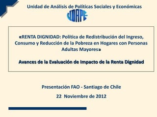 Unidad de Análisis de Políticas Sociales y Económicas




 «RENTA DIGNIDAD: Política de Redistribución del Ingreso,
Consumo y Reducción de la Pobreza en Hogares con Personas
                   Adultas Mayores»

 Avances de la Evaluación de Impacto de la Renta Dignidad



           Presentación FAO - Santiago de Chile
                  22 Noviembre de 2012
 