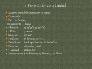  Nuestra Señora de la Encarnación de Itapúa
 Encarnación
 País de Paraguay
Departamento Itapúa
 Ubicación 27°19′59″S 55°52′12″O
 • Altitud 91 msnm
 Superficie 558 km²
 Fundación 25 de marzo de 1615
 Fundado por: San Roque González de Santa Cruz
 Población 118.300 hab. ( 2011)
 • Densidad 212 hab./km²
 Fiestas mayores 8 de diciembre, 25 de marzo, 3 de febrero
 