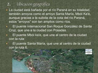  La ciudad está bañada por el río Paraná en su totalidad,
también arroyos como el arroyo Santa María, Mbói Ka'é,
aunque gracias a la subida de la cota del río Paraná,
estos "arroyos" son tan amplios como ríos.
 El puente internacional San Roque González de Santa
Cruz, que une a la ciudad con Posadas.
 El puente Mbói ka'e, que une al centro de la ciudad
con la ruta
 El puente Santa María, que une al centro de la ciudad
con la ruta 6.
 