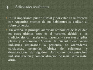  Es un importante puerto fluvial y por estar en la frontera
con Argentina muchos de sus habitantes se dedican al
rubro comercial.
 En verano, la principal actividad económica de la ciudad
en estos últimos años es el turismo, debido a los
tradicionales carnavales encarnacenos, y a sus tres amplias
playas y costaneras. Además la ciudad tiene varias
industrias destacando la presencia de aserraderos,
curtidurías, peleterías, fabrica de colchones y
desmotadoras de algodón. Así como concentración,
industrialización y comercialización de maíz, yerba mate,
arroz.
 