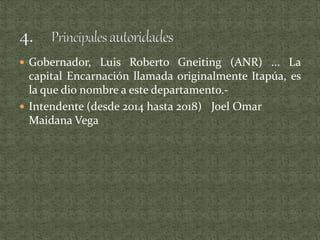  Gobernador, Luis Roberto Gneiting (ANR) ... La
capital Encarnación llamada originalmente Itapúa, es
la que dio nombre a este departamento.-
 Intendente (desde 2014 hasta 2018) Joel Omar
Maidana Vega
 