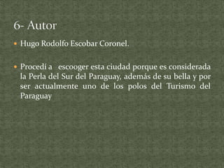  Hugo Rodolfo Escobar Coronel.
 Procedí a esco0ger esta ciudad porque es considerada
la Perla del Sur del Paraguay, además de su bella y por
ser actualmente uno de los polos del Turismo del
Paraguay
 