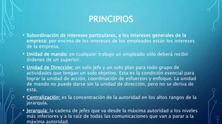 PRINCIPIOS
• Subordinación de intereses particulares, a los intereses generales de la
empresa: por encima de los intereses de los empleados están los intereses
de la empresa.
• Unidad de mando: en cualquier trabajo un empleado sólo deberá recibir
órdenes de un superior.
• Unidad de Dirección: un solo jefe y un solo plan para todo grupo de
actividades que tengan un solo objetivo. Esta es la condición esencial para
lograr la unidad de acción, coordinación de esfuerzos y enfoque. La unidad
de mando no puede darse sin la unidad de dirección, pero no se deriva de
esta.
• Centralización: es la concentración de la autoridad en los altos rangos de la
jerarquía.
• Jerarquía: la cadena de jefes que va desde la máxima autoridad a los niveles
más inferiores y a la raíz de todas las comunicaciones que van a parar a la
máxima autoridad.
 