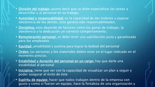 • División del trabajo: quiere decir que se debe especializar las tareas a
desarrollar y al personal en su trabajo.
• Autoridad y responsabilidad: es la capacidad de dar órdenes y esperar
obediencia de los demás, esto genera más responsabilidades.
• Disciplina: esto depende de factores como las ganas de trabajar, la
obediencia y la dedicación un correcto comportamiento.
• Remuneración personal: se debe tener una satisfacción justa y garantizada
para los empleados
• Equidad: amabilidad y justicia para lograr la lealtad del personal
• Orden: las personas y los materiales deben estar en el lugar indicado en el
momento preciso.
• Estabilidad y duración del personal en un cargo: hay que darle una
estabilidad al personal
• Iniciativa: tiene que ver con la capacidad de visualizar un plan a seguir y
poder asegurar el éxito de éste
• Espíritu de equipo: hacer que todos trabajen dentro de la empresa con
gusto y como si fueran un equipo, hace la fortaleza de una organización y
 