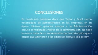 CONCLUSIONES
En conclusión podemos decir que Taylor y Fayol vieron
necesidades de administración en las empresas en su
época. Hicieron grandes aportes a la Administración
incluso considerados Padres de la administración. No cabe
la menor duda de su sobrenombre por los principios que y
etapas que aportaron a las empresas hasta el día de hoy.
 