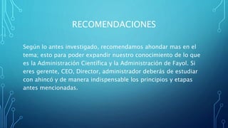 RECOMENDACIONES
Según lo antes investigado, recomendamos ahondar mas en el
tema; esto para poder expandir nuestro conocimiento de lo que
es la Administración Científica y la Administración de Fayol. Si
eres gerente, CEO, Director, administrador deberás de estudiar
con ahincó y de manera indispensable los principios y etapas
antes mencionadas.
 