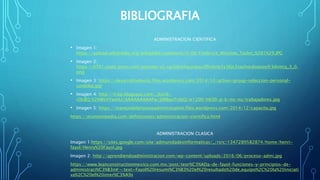 BIBLIOGRAFIA
ADMINISTRACION CIENTIFICA
• Imagen 1:
https://upload.wikimedia.org/wikipedia/commons/0/08/Frederick_Winslow_Taylor_%281%29.JPG
• Imagen 2:
https://0701.static.prezi.com/preview/v2/up3t6xi4qcjnbau3fhsbrte5s36jc3sachvcdoaizecfr3dnitcq_3_0.
png
• Imagen 3: https://desarrolloalexito.files.wordpress.com/2014/10/action-group-seleccion-personal-
cordoba.jpg
• Imagen 4: http://4.bp.blogspot.com/_9st3k-
rOLBQ/S2hWoVYwmLI/AAAAAAAAAFw/JJWBqoTrdyQ/w1200-h630-p-k-no-nu/trabajadores.jpg
• Imagen 5: https://manejodelprocesoadministrativo.files.wordpress.com/2014/12/capacita.jpg
https://economipedia.com/definiciones/administracion-cientifica.html
ADMINISTRACION CLASICA
Imagen 1:https://sites.google.com/site/admunidadesinformaticas/_/rsrc/1347289582874/home/henri-
fayol/Henry%20Fayol.jpg
Imagen 2: http://aprendiendoadministracion.com/wp-content/uploads/2016/06/proceso-admi.jpg
https://www.leanconstructionmexico.com.mx/post/teor%C3%ADa-de-fayol-funciones-y-principios-de-
administraci%C3%B3n#:~:text=Fayol%20resumi%C3%B3%20el%20resultado%20de,equipo%2C%20la%20iniciati
va%2C%20el%20inter%C3%A9s
 