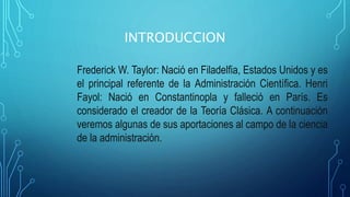 INTRODUCCION
Frederick W. Taylor: Nació en Filadelfia, Estados Unidos y es
el principal referente de la Administración Científica. Henri
Fayol: Nació en Constantinopla y falleció en París. Es
considerado el creador de la Teoría Clásica. A continuación
veremos algunas de sus aportaciones al campo de la ciencia
de la administración.
 