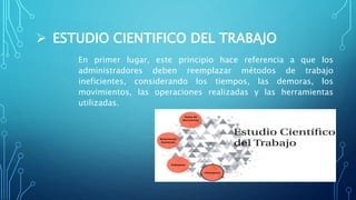 ESTUDIO CIENTIFICO DEL TRABAJO
En primer lugar, este principio hace referencia a que los
administradores deben reemplazar métodos de trabajo
ineficientes, considerando los tiempos, las demoras, los
movimientos, las operaciones realizadas y las herramientas
utilizadas.
 
