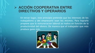  ACCIÓN COOPERATIVA ENTRE
DIRECTIVOS Y OPERARIOS
En tercer lugar, este principio pretende que los intereses de los
trabajadores y del empresario sean los mismos. Para lograrlo
propone que la remuneración laboral se realice en función de la
productividad del obrero. De manera que el trabajador que más
produce gane más.
 