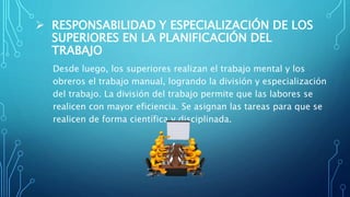  RESPONSABILIDAD Y ESPECIALIZACIÓN DE LOS
SUPERIORES EN LA PLANIFICACIÓN DEL
TRABAJO
Desde luego, los superiores realizan el trabajo mental y los
obreros el trabajo manual, logrando la división y especialización
del trabajo. La división del trabajo permite que las labores se
realicen con mayor eficiencia. Se asignan las tareas para que se
realicen de forma científica y disciplinada.
 