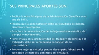 SUS PRINCIPALES APORTES SON:
• Publicó la obra Principios de la Administración Científica en el
año de 1911.
• Plantea que la administración debe ser estudiada de manera
científica y no empírica.
• Establece la racionalización del trabajo mediante estudios de
tiempos y movimientos.
• Pone énfasis en la productividad del trabajo y propone que el
trabajador debe ser remunerado en función de su
productividad.
• Propone mejores métodos para el desempeño laboral con la
aplicación de métodos científicos en el trabajo.
 