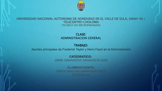 UNIVERSIDAD NACIONAL AUTONOMA DE HONDURAS EN EL VALLE DE SULA, UNAH-VS /
TELECENTRO CHOLOMA
TECNICO EN MICROFINANZAS
CLASE:
ADMINISTRACION GENERAL
TRABAJO:
Aportes principales de Frederick Taylor y Henri Fayol en la Administración
CATEDRATICO:
JAIME GRANADOS GRANADOS DIAZ
ALUMNO/CUENTA:
ERICK SAID ESCOBAR MARTINEZ
20182031122
 