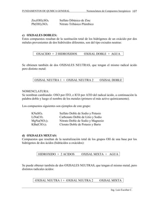 FUNDAMENTOS DE QUMICA GENERAL Nomenclatura de Compuestos Inorgánicos
Ing. Luis Escobar C.
107
Zn2(OH)2SO4 Sulfato Dibásico de Zinc
Pb(OH)3NO3 Nitrato Tribásico Plúmbico
c) OXISALES DOBLES:
Estos compuestos resultan de la sustitución total de los hidrógenos de un oxácido por dos
métales provenientes de dos hidróxidos diferentes, son del tipo oxisales neutras:
OXACIDO + 2 HIDROXIDOS  OXISAL DOBLE + AGUA
Se obtienen también de dos OXISALES NEUTRAS, que tengan el mismo radical ácido
pero distinto metal:
OXISAL NEUTRA 1 + OXISAL NEUTRA 2  OXISAL DOBLE
NOMENCLATURA:
Se nombran cambiando: OSO por ITO, e ICO por ATO del radical ácido, a continuación la
palabra doble y luego el nombre de los metales (primero el más activo químicamente).
Los compuestos siguientes son ejemplos de este grupo:
KNaSO4 Sulfato Doble de Sodio y Potasio
LiNaCO3 Carbonato Doble de Litio y Sodio
MgNa(NO3)3 Nitrato Doble de Sodio y Magnesio
KBa(ClO3)3 Clorato Doble de Potasio y Bario
d) OXISALES MIXTAS:
Compuestos que resultan de la neutralización total de los grupos OH de una base por los
hidrógenos de dos ácidos (hidrácidos u oxácidos):
HIDROXIDO + 2 ACIDOS  OXISAL MIXTA + AGUA
Se puede obtener también de dos OXISALES NEUTRAS, que tengan el mismo metal, pero
distintos radicales ácidos:
OXISAL NEUTRA 1 + OXISAL NEUTRA 2  OXISAL MIXTA
 