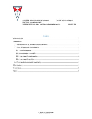 CARRERA:Administraciónde Empresas Escobar SahoneroReyner
MATERIA: mercadotecniaIII
SUPERVISADOPOR:Mgr. José RamiroZapataBarrientos GRUPO: 21
“LIBEREMOS BOLIVIA”
índice
1.Introducción .......................................................................................................................... 2
2. Desarrollo ............................................................................................................................. 2
2.1. Características de lainvestigación cualitativa.................................................................... 2
2.2 Tipos de investigación cualitativa...................................................................................... 3
2.2.1 Estudio de casos ........................................................................................................ 3
2.2.2Investigación etnográfica............................................................................................ 3
2.2.3 Investigación participativa.......................................................................................... 4
2.2.4 Investigación-acción................................................................................................... 4
2.3 Técnicas de investigación cualitativa ................................................................................. 4
3. Conclusiones......................................................................................................................... 4
Referencias............................................................................................................................... 5
Videos ...................................................................................................................................... 5
 