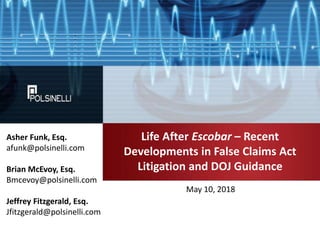 Life After Escobar – Recent
Developments in False Claims Act
Litigation and DOJ Guidance
May 10, 2018
Asher Funk, Esq.
afunk@polsinelli.com
Brian McEvoy, Esq.
Bmcevoy@polsinelli.com
Jeffrey Fitzgerald, Esq.
Jfitzgerald@polsinelli.com
 