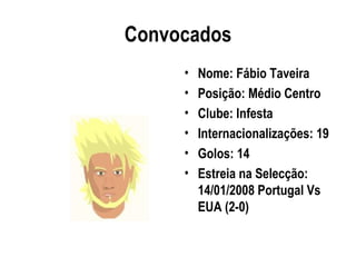 Convocados
     •   Nome: Fábio Taveira
     •   Posição: Médio Centro
     •   Clube: Infesta
     •   Internacionalizações: 19
     •   Golos: 14
     •   Estreia na Selecção:
         14/01/2008 Portugal Vs
         EUA (2-0)
 