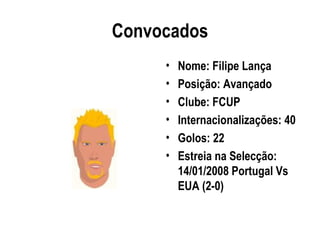 Convocados
     •   Nome: Filipe Lança
     •   Posição: Avançado
     •   Clube: FCUP
     •   Internacionalizações: 40
     •   Golos: 22
     •   Estreia na Selecção:
         14/01/2008 Portugal Vs
         EUA (2-0)
 