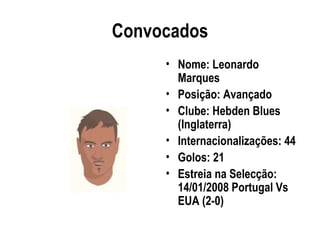 Convocados
     • Nome: Leonardo
       Marques
     • Posição: Avançado
     • Clube: Hebden Blues
       (Inglaterra)
     • Internacionalizações: 44
     • Golos: 21
     • Estreia na Selecção:
       14/01/2008 Portugal Vs
       EUA (2-0)
 