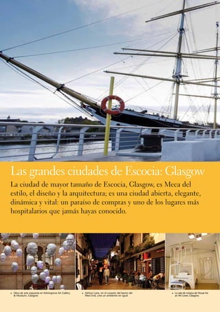 Las grandes ciudades de Escocia: Glasgow
La ciudad de mayor tamaño de Escocia, Glasgow, es Meca del
estilo, el diseño y la arquitectura; es una ciudad abierta, elegante,
dinámica y vital: un paraíso de compras y uno de los lugares más
hospitalarios que jamás hayas conocido.




1	 Obra de arte expuesta en Kelvingrove Art Gallery   1	 Ashton Lane, en el corazón del barrio del   1	 La sala de música de House for
  & Museum, Glasgow.                                    West End, crea un ambiente sin igual.          an Art Lover, Glasgow.
 
