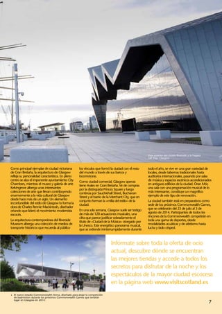 Vista exterior del museo Riverside y la fragata
                                                                                                        Tall Ship, Glasgow.



Como principal ejemplar de ciudad victoriana           los vínculos que formó la ciudad con el resto    todo el año, se vive en una gran variedad de
de Gran Bretaña, la arquitectura de Glasgow            del mundo a través de sus barcos y               locales, desde tabernas tradicionales hasta
refleja su personalidad característica. En pleno       locomotoras.                                     auditorios internacionales, pasando por salas
centro se alza el imponente ayuntamiento City          Como ciudad comercial, Glasgow apenas            de música y espacios escénicos acondicionados
Chambers, mientras el museo y galería de arte          tiene rivales en Gran Bretaña. Ve de compras     en antiguos edificios de la ciudad. Òran Mór,
Kelvingrove alberga unas interesantes                  por la distinguida Princes Square y luego        una sala con una programación musical de lo
colecciones de arte que llevan contribuyendo           continúa por Sauchiehall Street, Buchanan        más interesante, constituye un magnífico
enormemente a la vida cultural de Glasgow              Street y el barrio de la Merchant City, que en   ejemplo de este tipo de renovación.
desde hace más de un siglo. Un elemento                conjunto forman la «milla del estilo» de la      La ciudad también está en preparativos como
inconfundible del estilo de Glasgow lo forma la        ciudad.                                          sede de los próximos Commonwealth Games,
obra de Charles Rennie Mackintosh, diseñador                                                            que se celebrarán del 23 de julio al 3 de
oriundo que lideró el movimiento modernista            En una sola semana, Glasgow suele ser testigo
                                                       de más de 120 actuaciones musicales, una         agosto de 2014. Participantes de todos los
escocés.                                                                                                rincones de la Commonwealth competirán en
                                                       cifra que parece justificar sobradamente el
La arquitectura contemporánea del Riverside            título de «Ciudad de la Música» otorgado por     toda una gama de deportes, desde
Museum alberga una colección de medios de              la Unesco. Este energético panorama musical,     modalidades acuáticas y de atletismo hasta
transporte históricos que recuerda al público          que se extiende ininterrumpidamente durante      lucha y bolo césped.



                                                                               Infórmate sobre toda la oferta de ocio
                                                                               actual, descubre dónde se encuentran
                                                                               las mejores tiendas y accede a todos los
                                                                               secretos para disfrutar de la noche y los
                                                                               espectáculos de la mayor ciudad escocesa
                                                                               en la página web www.visitscotland.es
1	 El nuevo estadio Commonwealth Arena, diseñado para alojar la competición
  de badminton durante los próximos Commonwealth Games que tendrán
  lugar en Glasgow en 2014.
                                                                                                                                                          7
 