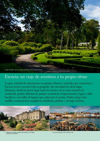 Castillo Dunrobin, cerca de Golspie, Sutherland, Tierras Altas de Escocia.




Escocia: un viaje de aventura a tu propio ritmo
La gran variedad de experiencias en paisajes urbanos y naturales que caracteriza a
Escocia invita a recorrer toda su geografía. Sin necesidad de salvar largas
distancias, desde las tierras bajas hasta los montes, de la costa oriental a la
occidental, puedes disfrutar de paisajes montañosos impresionantes, lagos y valles
bucólicos y un millar de lugares que visitar por el camino. Podrás elegir entre
castillos, monumentos megalíticos, destilerías, jardines y un largo etcétera.




1	Mellerstain, mansión situada en Berwickshire, en la región                 1	 El puerto pesquero de St Monans, Fife.
  escocesa de los Borders.
 
