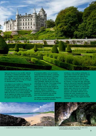 Viajar por Escocia es muy sencillo. Además                    El transporte público, con sus horarios            temáticos y rutas turísticas señalizadas. La
de autovías y carreteras principales, existe                  integrados de trenes, ferries y autobuses,         ruta turística nacional de Galloway recorre
una magnífica red de carreteras rurales de                    ofrece infinidad de opciones. A lo largo           lugares relacionados con Robert Burns,
poco tráfico, especialmente en la región de                   del trayecto en tren de Fort William a             el famoso poeta escocés, además de
los Borders, en Galloway, en Fife, en Angus,                  Mallaig, por ejemplo, disfrutarás de un            monumentos históricos como el castillo
en Aberdeenshire y en Moray.                                  viaje inolvidable, además de unas vistas           de Threave. A lo largo del viaje, infórmate
                                                              maravillosas de las islas. Toma luego el ferry     sobre los descuentos especiales disponibles
Si te alojas en una ciudad o no dispones de
                                                              a Armadale, en Skye, y un autobús a                a través de programas como el Explorer
transporte propio, existe un gran número
                                                              algún destino de la isla para admirar la           Pass de Historic Scotland, en caso de que
de operadores turísticos que ofrecen
                                                              magnificencia de los montes Cuillin por            desees visitar varios de sus monumentos
recorridos con guía y excursiones de uno
                                                              el camino. Regresa a Glasgow o                     históricos. Vayas donde vayas, presta
o varios días por muchos de los paisajes más
                                                              Edimburgo por el puente de Skye e                  atención a las señales marrones con el
bellos de Escocia. Es un modo estupendo
                                                              Inverness. Un itinerario muy sencillo              símbolo del cardo, situadas junto a las
de ver regiones tan bellas como la del lago
                                                              pero inmensamente gratificante.                    carreteras, que indican el camino a toda
Lomond y de disfrutar del esplendor agreste
                                                                                                                 clase de senderos, rutas, lugares de interés
de lugares como Glen Coe.                                     Los viajeros con transporte propio disponen
                                                                                                                 y aventuras.
                                                              de una gran variedad de itinerarios




1	 La playa de arena de Traigh an Iar, en la isla de Harris, Hébridas exteriores.                     1	 Cueva de Smoo, una enorme caverna de caliza cerca
                                                                                                        de la localidad de Durness, Tierras Altas.
                                                                                                                                                             9
 