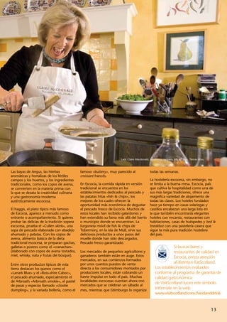 Lady Claire Macdonald, locutora y cocinera, isla de Skye, Tierras Altas.



Las bayas de Angus, las hierbas              famoso «buttery», muy parecido al                todas las semanas.
aromáticas y hortalizas de los fértiles      croissant francés.
campos y los huertos, y los ingredientes                                                      La hostelería escocesa, sin embargo, no
tradicionales, como los copos de avena,      En Escocia, la comida rápida en versión          se limita a la buena mesa. Escocia, país
se convierten en la materia prima con        tradicional se encuentra en los                  que cultiva la hospitalidad como una de
la que se desata la creatividad culinaria    establecimientos dedicados al pescado y          sus más largas tradiciones, ofrece una
y una gastronomía moderna                    las patatas fritas «fish & chips», los           magnífica variedad de alojamiento de
auténticamente escocesa.                     mejores de los cuales ofrecen la                 todas las clases. Los hoteles fundados
                                             oportunidad más económica de degustar            hace ya tiempo en casas solariegas y
El haggis, el plato típico más famoso        el pescado fresco de Escocia. Muchos de          castillos encabezan una larga lista en
de Escocia, aparece a menudo como            estos locales han recibido galardones y          la que también encontrarás elegantes
entrante o acompañamiento. Si quieres        han extendido su fama más allá del barrio        hoteles con encanto, restaurantes con
probar las delicias de la tradición sopera   o municipio donde se encuentran. La              habitaciones, casas de huéspedes y bed &
escocesa, prueba el «Cullen skink», una      furgoneta móvil de fish & chips de               breakfast con una pastelería casera que
sopa de pescado elaborada con abadejo        Tobermory, en la isla de Mull, sirve sus         sigue la más pura tradición hostelera
ahumado y patatas. Con los copos de          deliciosos productos a unos pasos del            del país.
avena, alimento básico de la dieta           muelle donde han sido descargados.
tradicional escocesa, se preparan gachas,    Pescado fresco garantizado.
galletas o postres como el «cranachan»                                                                        Si buscas bares y
(elaborado con copos de avena tostados,      Los mercados de pequeños agricultores y                          restaurantes de calidad en
miel, whisky, nata y frutas del bosque).     ganaderos también están en auge. Estos                           Escocia, presta atención
                                             mercados, en sus comienzos formados
Entre otros productos típicos de esta        por unos cuantos puestos de venta                                al distintivo EatScotland.
tierra destacan los quesos como el           directa a los consumidores montados por               Los establecimientos evaluados
«Lanark Blue» y el «Ross-shire Caboc»,       productores locales, están cobrando un                conforme al programa de garantía de
el pescado ahumado, especialmente el         fuerte impulso en todo el país. Muchas                calidad gastronómica
de Arbroath «Arbroath smokie», el pastel     localidades escocesas cuentan ahora con
                                             mercados que se celebran un sábado al
                                                                                                   de VisitScotland lucen este símbolo.
de pasas y especias llamado «clootie
dumpling», y la variada bollería, como el    mes, mientras que Edimburgo lo organiza
                                                                                                   Infórmate en la web
                                                                                                   www.visitscotland.com/foodanddrink


                                                                                                                                                 13
 