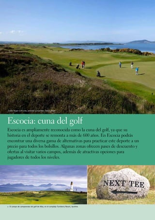 Castle Stuart Golf Links, próximo a Inverness, Tierras Altas.




Escocia: cuna del golf
Escocia es ampliamente reconocida como la cuna del golf, ya que su
historia en el deporte se remonta a más de 600 años. En Escocia podrás
encontrar una diversa gama de alternativas para practicar este deporte a un
precio para todos los bolsillos. Algunas zonas ofrecen pases de descuento y
ofertas al visitar varios campos, además de atractivas opciones para
jugadores de todos los niveles.




1	 El campo de campeonato de golf de Ailsa, en el complejo Turnberry Resort, Ayrshire.
 