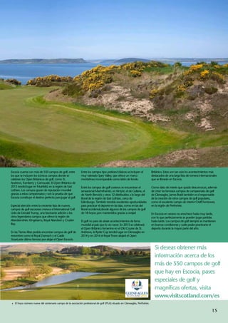 Escocia cuenta con más de 550 campos de golf, entre          Entre los campos tipo parkland clásicos se incluyen el          Británico. Estos son tan solo los acontecimientos más
los que se incluyen los icónicos campos donde se             muy valorado Spey Valley, que ofrece un marco                   destacados de una larga lista de torneos internacionales
celebran los Open Británicos de golf, como St.               montañoso incomparable como telón de fondo.                     que se librarán en Escocia.
Andrews, Turnberry y Carnoustie. El Open Británico de
2013 tendrá lugar en Muirfield, en la región de East         Entre los campos de golf costeros se encuentran el              Como dato de interés que quizás desconozcas, además
Lothian. Los campos gozan de reputación mundial              sensacional Machrihanish, en Kintyre, el de Gullane, el         de crear los famosos campos de campeonato de golf
gracias a estos campeonatos y son la prueba de que           de North Berwick y otros 12 distribuidos a lo largo del         de Gleneagles, James Braid también es el responsable
Escocia constituye el destino perfecto para jugar al golf.   litoral de la región de East Lothian, cerca de                  de la creación de otros campos de golf populares,
                                                             Edimburgo. También tendrás excelentes oportunidades             como el excelente campo de interior Crieff Ferntower,
Especial atención entre la creciente lista de nuevos         para practicar el deporte en las islas, como en las del         en la región de Perthshire.
campos de golf escoceses merece el International Golf        litoral occidental,donde algunos de los campos de golf
Links de Donald Trump, una fascinante adición a los          de 18 hoyos ¡son mantenidos gracias a ovejas!                   En Escocia en verano no anochece hasta muy tarde,
otros legendarios campos que ofrece la región de                                                                             con lo que perfectamente se pueden jugar partidas
Aberdeenshire: Kingsbarns, Royal Aberdeen y Cruden           El golf no para de atraer acontecimientos de fama               hasta tarde. Los campos de golf siempre se mantienen
Bay.                                                         mundial al país que lo vio nacer. En 2013 se celebrará          en buenas condiciones y suele poder practicarse el
                                                             el Open Británico femenino en el Old Course de St.              deporte durante la mayor parte del año.
En las Tierras Altas podrás encontrar campos de golf de      Andrews, la Ryder Cup tendrá lugar en Gleneagles en
renombre como el Royal Dornoch y el Castle                   2014 y en 2016 el Royal Troon alojará el Open
Stuart,este último famoso por alojar el Open Escocés.

                                                                                                                               Si deseas obtener más
                                                                                                                               información acerca de los
                                                                                                                               más de 550 campos de golf
                                                                                                                               que hay en Escocia, pases
                                                                                                                               especiales de golf y
                                                                                                                               magníficas ofertas, visita
                                                                                                                               www.visitscotland.com/es
1	 El hoyo número nueve del centenario campo de la asociación profesional de golf (PGA) situado en Gleneagles, Perthshire.


                                                                                                                                                                                15
 