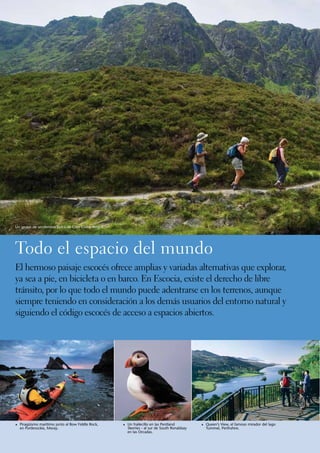 Un grupo de senderistas cerca de Glen Clova, Angus.




Todo el espacio del mundo
El hermoso paisaje escocés ofrece amplias y variadas alternativas que explorar,
ya sea a pie, en bicicleta o en barco. En Escocia, existe el derecho de libre
tránsito, por lo que todo el mundo puede adentrarse en los terrenos, aunque
siempre teniendo en consideración a los demás usuarios del entorno natural y
siguiendo el código escocés de acceso a espacios abiertos.




1	Piragüismo marítimo junto al Bow Fiddle Rock,       1	 Un frailecillo en las Pentland        1	 Queen’s View, el famoso mirador del lago
 	 en Portknockie, Moray.                             	 Skerries - al sur de South Ronaldsay     Tummel, Perthshire.
                                                      	 en las Orcadas.
 