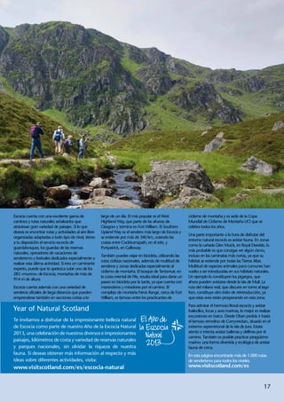 Escocia cuenta con una excelente gama de                largo de un día. El más popular es el West               ciclismo de montaña y es sede de la Copa
caminos y rutas naturales señalizados que               Highland Way, que parte de las afueras de                Mundial de Ciclismo de Montaña UCI que se
atraviesan gran variedad de paisajes. Si lo que         Glasgow y termina en Fort William. El Southern           celebra todos los años.
deseas es encontrar rutas y actividades al aire libre   Upland Way es el sendero más largo de Escocia y
                                                                                                                 Una parte importante a la hora de disfrutar del
organizadas adaptadas a todo tipo de nivel, tienes      se extiende por más de 340 km, uniendo las
                                                                                                                 entorno natural escocés es avistar fauna. En zonas
a tu disposición el servicio escocés de                 costas entre Cockburnspath, en el este, y
                                                                                                                 como la cañada Glen Muick, en Royal Deeside, lo
guardabosques, los guardas de las reservas              Portpatrick, en Galloway.
                                                                                                                 más probable es que consigas ver algún ciervo,
naturales, operadores de vacaciones de
                                                        También puedes viajar en bicicleta, utilizando las       incluso en las caminatas más cortas, ya que su
senderismo y festivales dedicados especialmente a
                                                        rutas ciclistas nacionales, además de multitud de        hábitat se extiende por todas las Tierras Altas.
realizar esta última actividad. Si eres un caminante
                                                        senderos y zonas dedicadas especialmente al              Multitud de especies animales poco comunes han
experto, puede que te apetezca subir uno de los
                                                        ciclismo de montaña. El bosque de Tentsmuir, en          vuelto a ser introducidas en sus hábitats naturales.
283 «munros» de Escocia, montañas de más de
                                                        la costa oriental de Fife, resulta ideal para darse un   Un ejemplo lo constituyen los pigargos, que
914 m de altura.
                                                        paseo en bicicleta por la tarde, ya que cuenta con       ahora pueden avistarse desde la isla de Mull. La
Escocia cuenta además con una variedad de               merenderos y miradores por el camino. El                 ruta del milano real, que discurre en torno al lago
senderos oficiales de larga distancia que pueden        complejo de montaña Nevis Range, cerca de Fort           Ken, constituye otro éxito de reintroducción, ya
emprenderse también en secciones cortas a lo            William, es famoso entre los practicantes de             que estas aves están prosperando en esta zona.
                                                                                                                 Para admirar el hermoso litoral escocés y avistar
Year of Natural Scotland                                                                                         frailecillos, focas y aves marinas, lo mejor es realizar
                                                                                                                 excursiones en barco. Desde Oban podrás ir hasta
Te invitamos a disfrutar de la impresionante belleza natural                                                     el famoso remolino de Corryvreckan, situado en el
de Escocia como parte de nuestro Año de la Escocia Natural                                                       extremo septentrional de la isla de Jura. Estate
2013, una celebración de nuestros diversos e impresionantes                                                      atento e intenta avistar ballenas y delfines por el
                                                                                                                 camino. También es posible practicar piragüismo
paisajes, kilómetros de costa y variedad de reservas naturales                                                   marino: una forma divertida y ecológica de avistar
y parques nacionales, sin olvidar la riqueza de nuestra                                                          fauna de cerca.
fauna. Si deseas obtener más información al respecto y más                                                       En esta página encontrarás más de 1.000 rutas
ideas sobre diferentes actividades, visita:                                                                      de senderismo para todos los niveles:
www.visitscotland.com/es/escocia-natural                                                                         www.visitscotland.com/es



                                                                                                                                                                    17
 