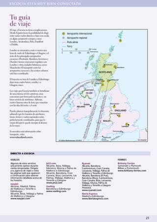 ESCOCIA ESTÁ MUY BIEN CONECTADA



Tu guía
de viaje
El viaje a Escocia no tiene complicaciones.
Desde España tienes la posibilidad de elegir                                Aeropuerto internacional
entre varios vuelos directos o bien con escala
en algún aeropuerto europeo, como                                           Aeropuerto regional
Londres, Amsterdam, París, Frankfurt                                        Ruta aérea
o Dublín.
                                                                            Ferry
                                                              0                          100                               200 millas
Londres se encuentra a más o menos una                                                                                         kilómetros
hora de vuelo de Edimburgo o Glasgow, y el                    0                   100          200                   300

resto de los principales aeropuertos
escoceses (Prestwick, Aberdeen, Inverness y
Dundee) tienen conexiones regulares con
Londres y otras ciudades británicas, como                                                                                                                               •Inverness
Manchester. El transporte entre los                                                                                                                                                            •Aberdeen
aeropuertos escoceses y los centros urbanos
                                                                                                                                                         SCOTLAND
está bien coordinado.

El trayecto en tren de Londres a Edimburgo                                                                                                       Glasgow
                                                                                                                                                                                     •Edinburgh
dura unas cuatro horas y media, y a                                                                                  a                                                 •
                                                                                               ri f e           al m                        Prestwick
                                                                                                  ne          &P
Glasgow, cinco.                                                                                Te           lag
                                                                                                               a
                                                                                            e&           Má
                                                                                        ot         ri d,
                                                                                     ar         ad
                                                                                   nz                            NORTHERN
Los viajes por Escocia también se benefician                                    La
                                                                                          iza
                                                                                             ,M
                                                                                       Ib                         IRELAND
                                                                                    ,




de una extensa red de carreteras, unas
                                                                                ria




                                                                                    a,
                                                                              na
                                                                          Ca

                                                                           on




conexiones por ferrocarril excelentes y un

                                                                                                                                                                  lma & , Ibiza,
                                                                                                                                                                                fe
                                                                        el




                                                                                                                                                                         Teneri
                                                                       n

                                                                     rc
                                                                    ra




buen servicio de autobuses. Además,
                                                                  Ba
                                                                eG




                                                                                                                                                                         a
                                                              te,
                                                            sd




                                                                                                                                                    , Murc ran Canari
                                                                                                                                                                    ria,



existen buenas rutas de ferry que conectan
                                                           an
                                                        De

                                                       lic




                                                                                                                                                                                     Manchester
                                                                                                                                                      & Te n Cana




con las islas del norte y el oeste.                                                                Dublin                                                                                 •
                                                     eA




                                                                                                                                                          ia, Pa
                                                                                                                                                               fe




                                                                                             IRELAND
                                                        sd




                                                                                                                                                          neri
                                                     De




                                                                                                                                                          ra



                                                                                                                                      a, Me eventura, G
                                                                                                                                            a, Pa tura, G




Puedes planear tranquilamente tu itinerario,                                                                                                                                                   ENGLAND
                                                                                                                                                 lma




sabiendo que los horarios de autobuses,                                                                                                                                               Birmingham
                                                                                                                                              norca
                                                                                                                                                  n




                                                                                                                                                                                                 •
                                                                                                                                  a, M uerteve




trenes, ferries y vuelos nacionales están
                                                                                                                                             ert
                                                                                                                        adrid, elona, Fu
                                                                                                                                       urci




perfectamente coordinados, para que lo
                                                                                                                                      ,F




                                                                                                                                                                      WALES
                                                                                                                               Málag
                                                                                                                       te, M lona




mejor del país te quede siempre al alcance
                                                                                                                             álag



                                                                                                                             arc
                                                                                                                   zaro , Barce




de la mano.                                                                                                                                                                                              London               •
                                                                                                         Lanza Alicante, B
                                                                                                                       te




                                                                                                                rote, M
                                                                                                        Ibiza e Alican




Si necesitas más información sobre                                                                                                                                                       Portsmouth
                                                                                                                                                                                                         •
                                                                                                             , Lan




transporte, visita
                                                                                                          Desde
                                                                                                             d




www.visitscotland.com/es                                                                                                                                           •Plymouth                    ilba
                                                                                                                                                                                                     o
                                                                                                         Des




                                                                                                                                                                                          sdeB
                                                                                                                                                                   Desde               De
                                                       © Collins Bartholomew Ltd 2012                                                                              Santander                                       N13SMISP




DIRECTO A ESCOCIA

VUELOS                                                                                                                                                                                            FERRIES
Algunos de estos servicios                Jet2.com                                                      Ryanair                                                                                   Brittany Ferries
únicamente operan durante                 Alicante, Ibiza, Málaga,                                      Alicante, Barcelona,                                                                      Santander a Plymouth
ciertas temporadas. Dirígete              Menorca, Murcia y Palma de                                    Fuerteventura, Gran Canaria,                                                              Bilbao a Portsmouth
a tu agencia de viajes o visita           Mallorca a Edimburgo                                          Lanzarote, Málaga, Palma de                                                               www.brittany-ferries.com
las páginas web que aparecen              Alicante, Barcelona, Gran                                     Mallorca y Tenerife a Edimburgo
a continuación para obtener               Canaria, Ibiza, Lanzarote, Las                                Alicante, Barcelona (El Prat),
información detallada acerca de           Palmas, Málaga, Mallorca y                                    Barcelona (Reus), Fuerteventura,
los horarios.                             Tenerife a Glasgow                                            Gran Canaria, Ibiza, Lanzarote,
                                          www.jet2.com                                                  Málaga, Murcia, Palma de
easyJet
Alicante, Madrid, Palma                   Vueling                                                       Mallorca y Tenerife a Glasgow
de Mallorca y Tenerife a                  Barcelona a Edimburgo                                         Prestwick
Edimburgo                                 www.vueling.com                                               www.ryanair.com
Alicante, Ibiza, Málaga y Palma                                                                         Iberia Express
de Mallorca a Glasgow                                                                                   Madrid a Edimburgo
www.easyjet.com                                                                                         www.iberiaexpress.com




                                                                                                                                                                                                                          21
 