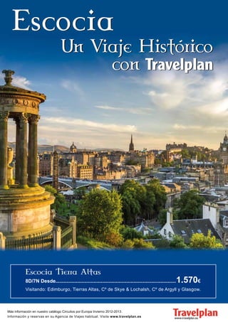 8D/7N Desde........................................................................................   1.570€
          Visitando: Edimburgo, Tierras Altas, Cº de Skye & Lochalsh, Cº de Argyll y Glasgow.



Más información en nuestro catálogo Circuitos por Europa Invierno 2012-2013.
Información y reservas en su Agencia de Viajes habitual. Visite www.travelplan.es
 